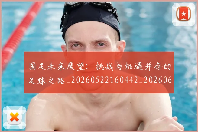 国足未来展望：挑战与机遇并存的足球之路_20260522160442_20260609132740