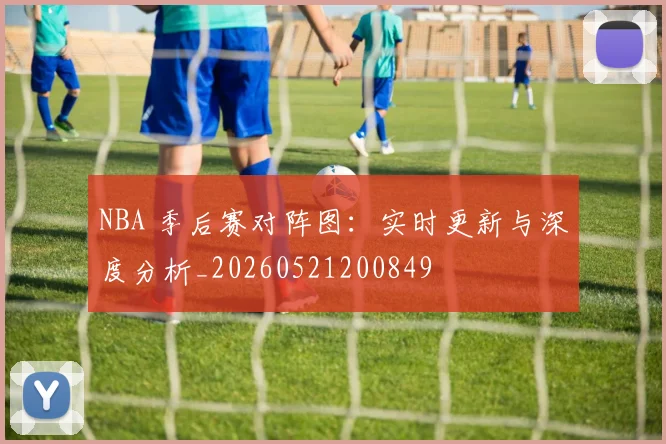 NBA 季后赛对阵图：实时更新与深度分析_20260521200849
