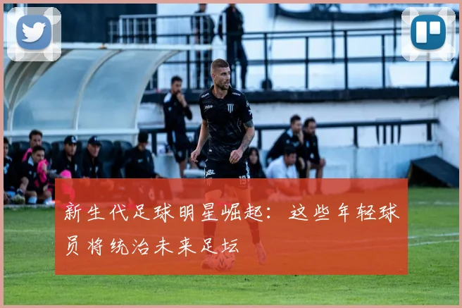 新生代足球明星崛起:这些年轻球员将统治未来足坛