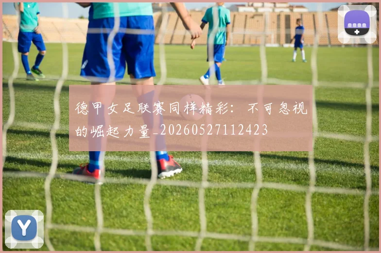 德甲女足联赛同样精彩：不可忽视的崛起力量_20260527112423