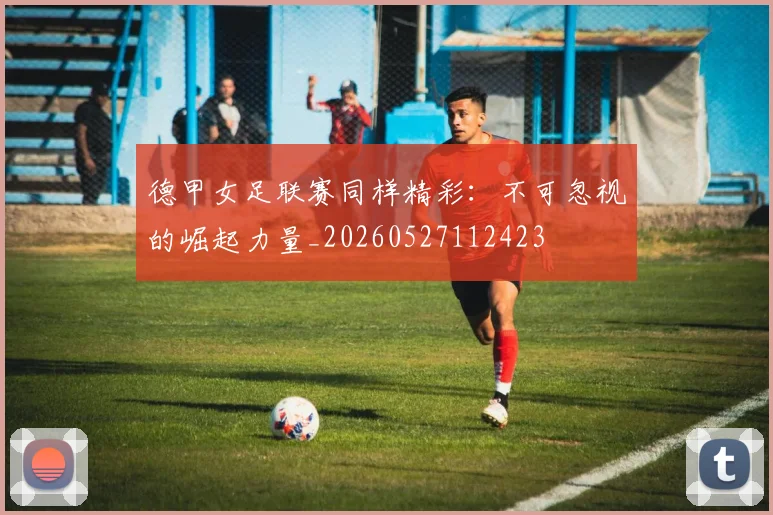 德甲女足联赛同样精彩：不可忽视的崛起力量_20260527112423