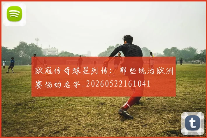 欧冠传奇球星列传：那些统治欧洲赛场的名字_20260522161041