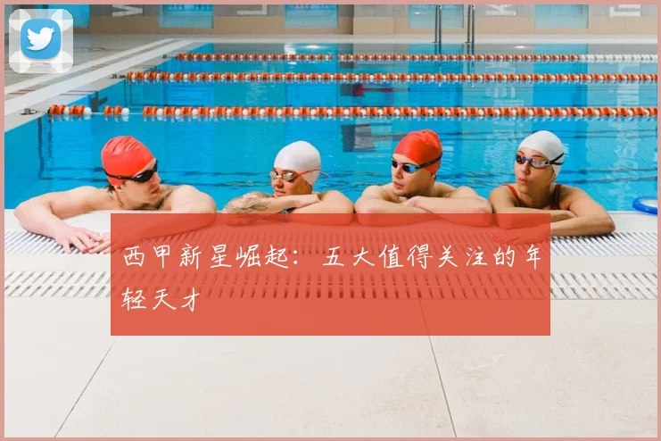 西甲新星崛起:五大值得关注的年轻天才