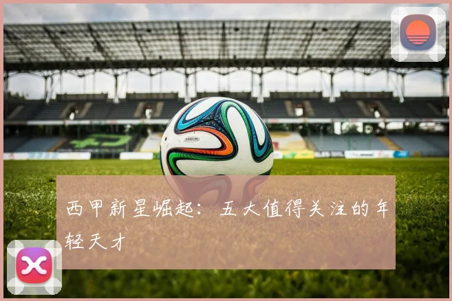 西甲新星崛起:五大值得关注的年轻天才
