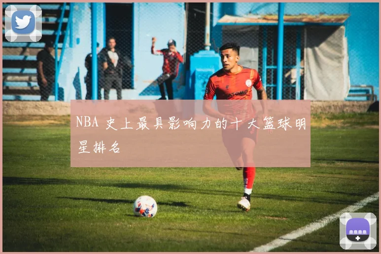 NBA 史上最具影响力的十大篮球明星排名