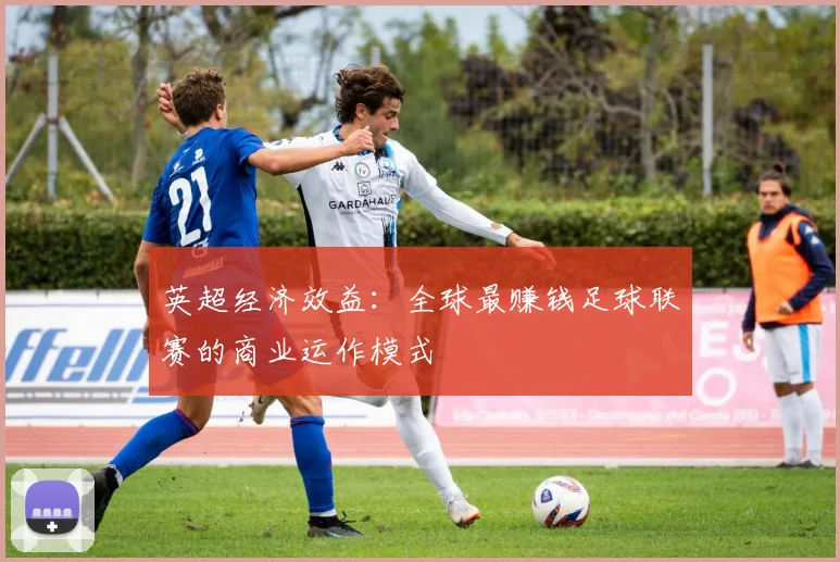 英超经济效益:全球最赚钱足球联赛的商业运作模式